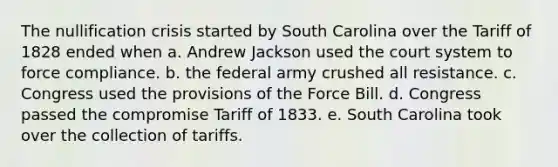 The nullification crisis started by South Carolina over the Tariff of 1828 ended when a. Andrew Jackson used the court system to force compliance. b. the federal army crushed all resistance. c. Congress used the provisions of the Force Bill. d. Congress passed the compromise Tariff of 1833. e. South Carolina took over the collection of tariffs.