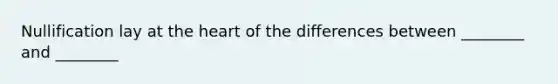 Nullification lay at the heart of the differences between ________ and ________