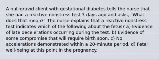 A nulligravid client with gestational diabetes tells the nurse that she had a reactive nonstress test 3 days ago and asks, "What does that mean?" The nurse explains that a reactive nonstress test indicates which of the following about the fetus? a) Evidence of late decelerations occurring during the test. b) Evidence of some compromise that will require birth soon. c) No accelerations demonstrated within a 20-minute period. d) Fetal well-being at this point in the pregnancy.