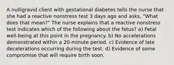 A nulligravid client with gestational diabetes tells the nurse that she had a reactive nonstress test 3 days ago and asks, "What does that mean?" The nurse explains that a reactive nonstress test indicates which of the following about the fetus? a) Fetal well-being at this point in the pregnancy. b) No accelerations demonstrated within a 20-minute period. c) Evidence of late decelerations occurring during the test. d) Evidence of some compromise that will require birth soon.