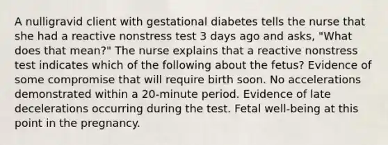 A nulligravid client with gestational diabetes tells the nurse that she had a reactive nonstress test 3 days ago and asks, "What does that mean?" The nurse explains that a reactive nonstress test indicates which of the following about the fetus? Evidence of some compromise that will require birth soon. No accelerations demonstrated within a 20-minute period. Evidence of late decelerations occurring during the test. Fetal well-being at this point in the pregnancy.