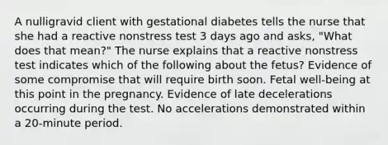 A nulligravid client with gestational diabetes tells the nurse that she had a reactive nonstress test 3 days ago and asks, "What does that mean?" The nurse explains that a reactive nonstress test indicates which of the following about the fetus? Evidence of some compromise that will require birth soon. Fetal well-being at this point in the pregnancy. Evidence of late decelerations occurring during the test. No accelerations demonstrated within a 20-minute period.