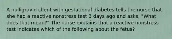 A nulligravid client with gestational diabetes tells the nurse that she had a reactive nonstress test 3 days ago and asks, "What does that mean?" The nurse explains that a reactive nonstress test indicates which of the following about the fetus?