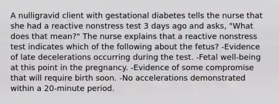 A nulligravid client with gestational diabetes tells the nurse that she had a reactive nonstress test 3 days ago and asks, "What does that mean?" The nurse explains that a reactive nonstress test indicates which of the following about the fetus? -Evidence of late decelerations occurring during the test. -Fetal well-being at this point in the pregnancy. -Evidence of some compromise that will require birth soon. -No accelerations demonstrated within a 20-minute period.