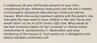 A nulliparous 26 year old female presents to your clinic complaining of pain following intercourse over the last 2 months. A transvaginal ultrasound indicated two intramural uterine masses. When discussing treatment options with the patient, she indicated she does want to have children in the near future and would rather not be on birth control right now. What would be the best treatment option for her currently? A. Uterine artery embolization B. Hysterectomy C. Observation and close monitoring of the masses D. Start patient on a desogestrel and ethinyl estradiol combination pill