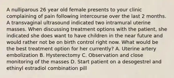 A nulliparous 26 year old female presents to your clinic complaining of pain following intercourse over the last 2 months. A transvaginal ultrasound indicated two intramural uterine masses. When discussing treatment options with the patient, she indicated she does want to have children in <a href='https://www.questionai.com/knowledge/k3kaQH73w3-the-near-future' class='anchor-knowledge'>the near future</a> and would rather not be on birth control right now. What would be the best treatment option for her currently? A. Uterine artery embolization B. Hysterectomy C. Observation and close monitoring of the masses D. Start patient on a desogestrel and ethinyl estradiol combination pill