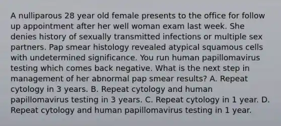 A nulliparous 28 year old female presents to the office for follow up appointment after her well woman exam last week. She denies history of sexually transmitted infections or multiple sex partners. Pap smear histology revealed atypical squamous cells with undetermined significance. You run human papillomavirus testing which comes back negative. What is the next step in management of her abnormal pap smear results? A. Repeat cytology in 3 years. B. Repeat cytology and human papillomavirus testing in 3 years. C. Repeat cytology in 1 year. D. Repeat cytology and human papillomavirus testing in 1 year.