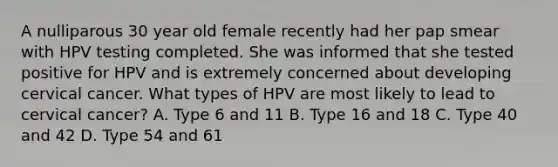 A nulliparous 30 year old female recently had her pap smear with HPV testing completed. She was informed that she tested positive for HPV and is extremely concerned about developing cervical cancer. What types of HPV are most likely to lead to cervical cancer? A. Type 6 and 11 B. Type 16 and 18 C. Type 40 and 42 D. Type 54 and 61