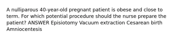 A nulliparous 40-year-old pregnant patient is obese and close to term. For which potential procedure should the nurse prepare the patient? ANSWER Episiotomy Vacuum extraction Cesarean birth Amniocentesis