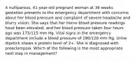 A nulliparous, 41-year-old pregnant woman at 36 weeks gestation presents to the emergency department with concerns about her blood pressure and complaint of severe headache and blurry vision. She says that her home blood pressure readings have been elevated, and her blood pressure taken four hours ago was 175/115 mm Hg. Vital signs in the emergency department include a blood pressure of 180/120 mm Hg. Urine dipstick shows a protein level of 2+. She is diagnosed with preeclampsia. Which of the following is the most appropriate next step in management?