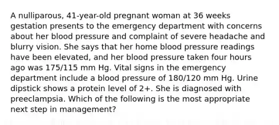 A nulliparous, 41-year-old pregnant woman at 36 weeks gestation presents to the emergency department with concerns about her blood pressure and complaint of severe headache and blurry vision. She says that her home blood pressure readings have been elevated, and her blood pressure taken four hours ago was 175/115 mm Hg. Vital signs in the emergency department include a blood pressure of 180/120 mm Hg. Urine dipstick shows a protein level of 2+. She is diagnosed with preeclampsia. Which of the following is the most appropriate next step in management?