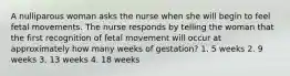 A nulliparous woman asks the nurse when she will begin to feel fetal movements. The nurse responds by telling the woman that the first recognition of fetal movement will occur at approximately how many weeks of gestation? 1. 5 weeks 2. 9 weeks 3. 13 weeks 4. 18 weeks