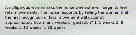 A nulliparous woman asks the nurse when she will begin to feel fetal movements. The nurse responds by telling the woman that the first recognition of fetal movement will occur at approximately how many weeks of gestation? 1. 5 weeks 2. 9 weeks 3. 13 weeks 4. 18 weeks