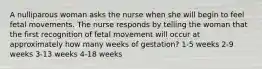 A nulliparous woman asks the nurse when she will begin to feel fetal movements. The nurse responds by telling the woman that the first recognition of fetal movement will occur at approximately how many weeks of gestation? 1-5 weeks 2-9 weeks 3-13 weeks 4-18 weeks