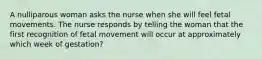 A nulliparous woman asks the nurse when she will feel fetal movements. The nurse responds by telling the woman that the first recognition of fetal movement will occur at approximately which week of gestation?