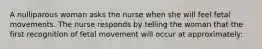 A nulliparous woman asks the nurse when she will feel fetal movements. The nurse responds by telling the woman that the first recognition of fetal movement will occur at approximately: