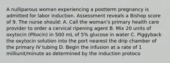 A nulliparous woman experiencing a postterm pregnancy is admitted for labor induction. Assessment reveals a Bishop score of 9. The nurse should: A. Call the woman's primary health care provider to order a cervical ripening agent B. Mix 20 units of oxytocin (Pitocin) in 500 mL of 5% glucose in water C. Piggyback the oxytocin solution into the port nearest the drip chamber of the primary IV tubing D. Begin the infusion at a rate of 1 milliunit/minute as determined by the induction protoco