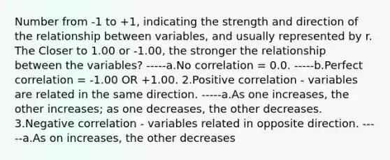 Number from -1 to +1, indicating the strength and direction of the relationship between variables, and usually represented by r. The Closer to 1.00 or -1.00, the stronger the relationship between the variables? -----a.No correlation = 0.0. -----b.Perfect correlation = -1.00 OR +1.00. 2.Positive correlation - variables are related in the same direction. -----a.As one increases, the other increases; as one decreases, the other decreases. 3.Negative correlation - variables related in opposite direction. -----a.As on increases, the other decreases