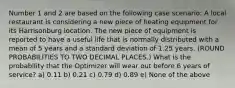 Number 1 and 2 are based on the following case scenario: A local restaurant is considering a new piece of heating equipment for its Harrisonburg location. The new piece of equipment is reported to have a useful life that is normally distributed with a mean of 5 years and a standard deviation of 1.25 years. (ROUND PROBABILITIES TO TWO DECIMAL PLACES.) What is the probability that the Optimizer will wear out before 6 years of service? a) 0.11 b) 0.21 c) 0.79 d) 0.89 e) None of the above