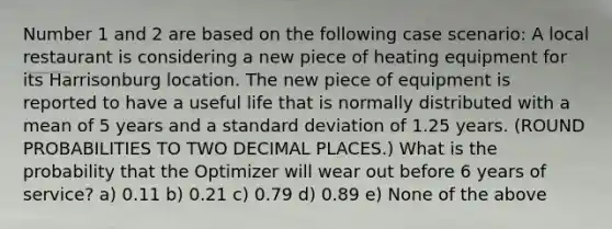 Number 1 and 2 are based on the following case scenario: A local restaurant is considering a new piece of heating equipment for its Harrisonburg location. The new piece of equipment is reported to have a useful life that is normally distributed with a mean of 5 years and a standard deviation of 1.25 years. (ROUND PROBABILITIES TO TWO DECIMAL PLACES.) What is the probability that the Optimizer will wear out before 6 years of service? a) 0.11 b) 0.21 c) 0.79 d) 0.89 e) None of the above