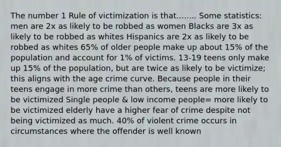 The number 1 Rule of victimization is that........ Some statistics: men are 2x as likely to be robbed as women Blacks are 3x as likely to be robbed as whites Hispanics are 2x as likely to be robbed as whites 65% of older people make up about 15% of the population and account for 1% of victims. 13-19 teens only make up 15% of the population, but are twice as likely to be victimize; this aligns with the age crime curve. Because people in their teens engage in more crime than others, teens are more likely to be victimized Single people & low income people= more likely to be victimized elderly have a higher fear of crime despite not being victimized as much. 40% of violent crime occurs in circumstances where the offender is well known