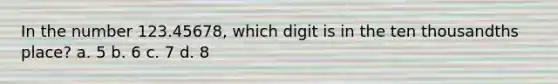 In the number 123.45678, which digit is in the ten thousandths place? a. 5 b. 6 c. 7 d. 8