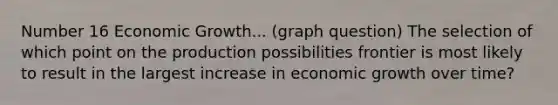 Number 16 Economic Growth... (graph question) The selection of which point on the production possibilities frontier is most likely to result in the largest increase in economic growth over time?