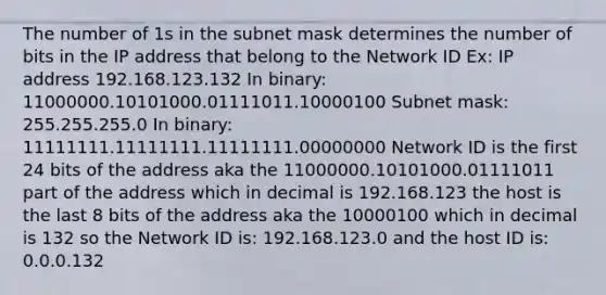 The number of 1s in the subnet mask determines the number of bits in the IP address that belong to the Network ID Ex: IP address 192.168.123.132 In binary: 11000000.10101000.01111011.10000100 Subnet mask: 255.255.255.0 In binary: 11111111.11111111.11111111.00000000 Network ID is the first 24 bits of the address aka the 11000000.10101000.01111011 part of the address which in decimal is 192.168.123 the host is the last 8 bits of the address aka the 10000100 which in decimal is 132 so the Network ID is: 192.168.123.0 and the host ID is: 0.0.0.132