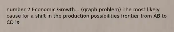 number 2 Economic Growth... (graph problem) The most likely cause for a shift in the production possibilities frontier from AB to CD is