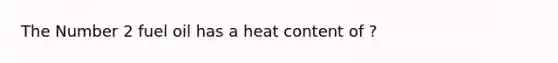 The Number 2 fuel oil has a heat content of ?