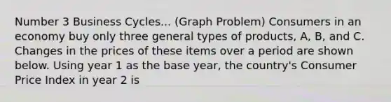 Number 3 Business Cycles... (Graph Problem) Consumers in an economy buy only three general types of products, A, B, and C. Changes in the prices of these items over a period are shown below. Using year 1 as the base year, the country's Consumer Price Index in year 2 is