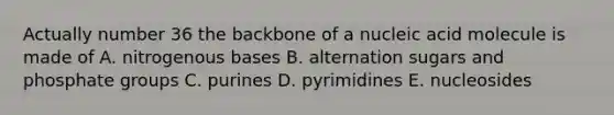 Actually number 36 the backbone of a nucleic acid molecule is made of A. nitrogenous bases B. alternation sugars and phosphate groups C. purines D. pyrimidines E. nucleosides