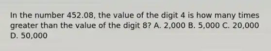 In the number 452.08, the value of the digit 4 is how many times greater than the value of the digit 8? A. 2,000 B. 5,000 C. 20,000 D. 50,000