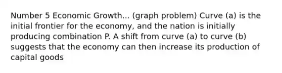 Number 5 Economic Growth... (graph problem) Curve (a) is the initial frontier for the economy, and the nation is initially producing combination P. A shift from curve (a) to curve (b) suggests that the economy can then increase its production of capital goods