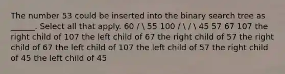 The number 53 could be inserted into the binary search tree as ______. Select all that apply. 60 /  55 100 /  /  45 57 67 107 the right child of 107 the left child of 67 the right child of 57 the right child of 67 the left child of 107 the left child of 57 the right child of 45 the left child of 45