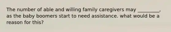 The number of able and willing family caregivers may _________, as the baby boomers start to need assistance. what would be a reason for this?