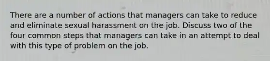 There are a number of actions that managers can take to reduce and eliminate sexual harassment on the job. Discuss two of the four common steps that managers can take in an attempt to deal with this type of problem on the job.