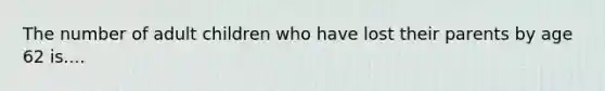 The number of adult children who have lost their parents by age 62 is....