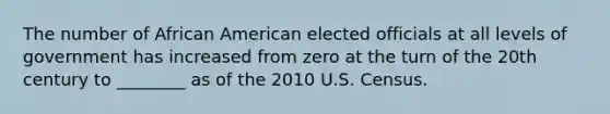 The number of African American elected officials at all levels of government has increased from zero at the turn of the 20th century to ________ as of the 2010 U.S. Census.