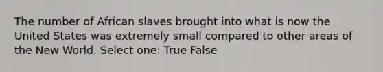 The number of African slaves brought into what is now the United States was extremely small compared to other areas of the New World. Select one: True False