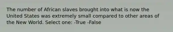 The number of African slaves brought into what is now the United States was extremely small compared to other areas of the New World. Select one: -True -False