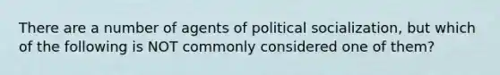 There are a number of agents of political socialization, but which of the following is NOT commonly considered one of them?