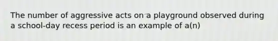 The number of aggressive acts on a playground observed during a​ school-day recess period is an example of​ a(n)
