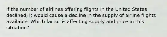 If the number of airlines offering flights in the United States declined, it would cause a decline in the supply of airline flights available. Which factor is affecting supply and price in this situation?