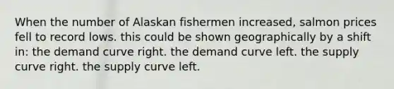 When the number of Alaskan fishermen increased, salmon prices fell to record lows. this could be shown geographically by a shift in: the demand curve right. the demand curve left. the supply curve right. the supply curve left.