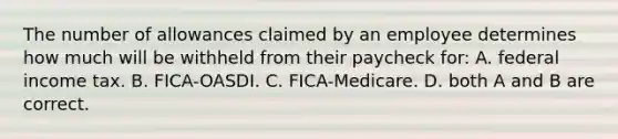 The number of allowances claimed by an employee determines how much will be withheld from their paycheck for: A. federal income tax. B. FICA-OASDI. C. FICA-Medicare. D. both A and B are correct.