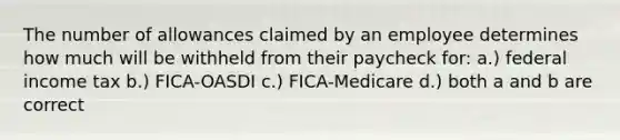 The number of allowances claimed by an employee determines how much will be withheld from their paycheck for: a.) federal income tax b.) FICA-OASDI c.) FICA-Medicare d.) both a and b are correct