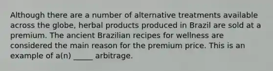 Although there are a number of alternative treatments available across the globe, herbal products produced in Brazil are sold at a premium. The ancient Brazilian recipes for wellness are considered the main reason for the premium price. This is an example of a(n) _____ arbitrage.