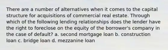 There are a number of alternatives when it comes to the capital structure for acquisitions of commercial real estate. Through which of the following lending relationships does the lender have the right to foreclose on the equity of the borrower's company in the case of default? a. second mortgage loan b. construction loan c. bridge loan d. mezzanine loan