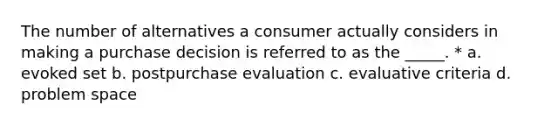 The number of alternatives a consumer actually considers in making a purchase decision is referred to as the _____. * a. evoked set b. postpurchase evaluation c. evaluative criteria d. problem space